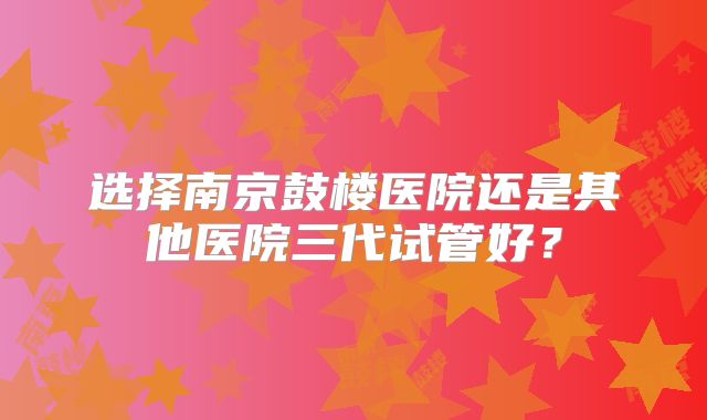 选择南京鼓楼医院还是其他医院三代试管好？