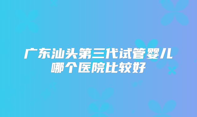 广东汕头第三代试管婴儿哪个医院比较好