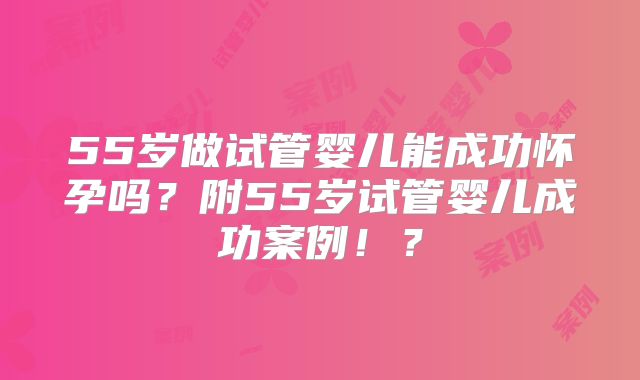55岁做试管婴儿能成功怀孕吗？附55岁试管婴儿成功案例！？