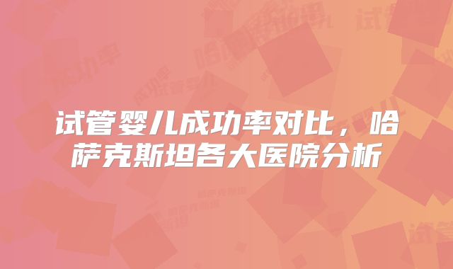 试管婴儿成功率对比,哈萨克斯坦各大医院分析