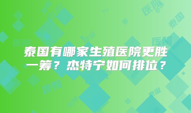 泰国有哪家生殖医院更胜一筹？杰特宁如何排位？