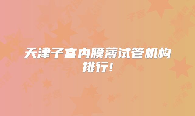 天津子宫内膜薄试管机构排行!