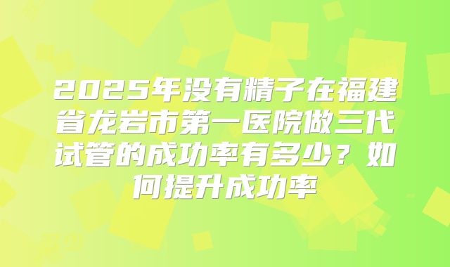 2025年没有精子在福建省龙岩市第一医院做三代试管的成功率有多少?如何提升成功率