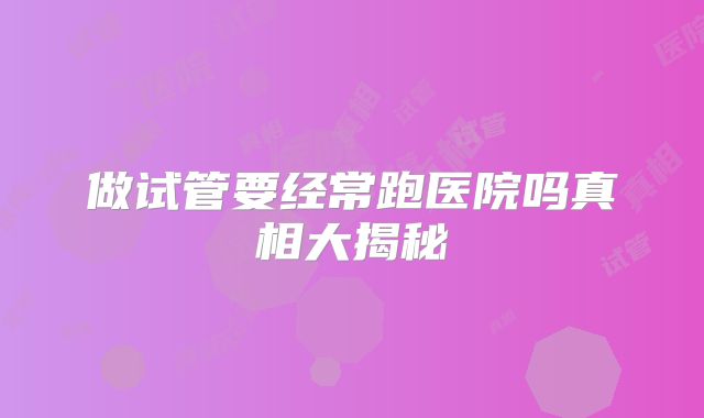 做试管要经常跑医院吗真相大揭秘