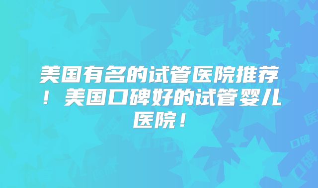 美国有名的试管医院推荐！美国口碑好的试管婴儿医院！