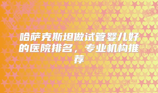 哈萨克斯坦做试管婴儿好的医院排名，专业机构推荐