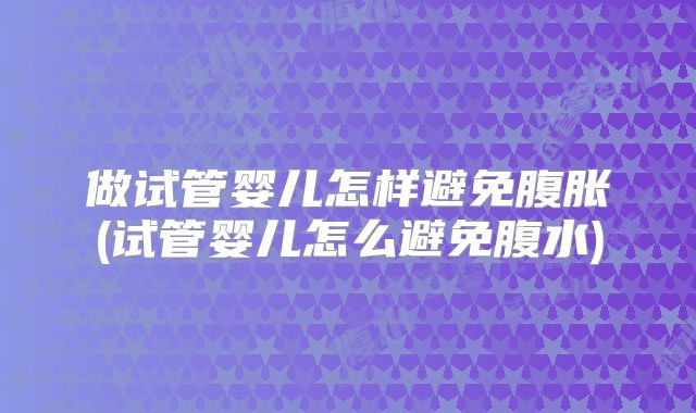 做试管婴儿怎样避免腹胀(试管婴儿怎么避免腹水)