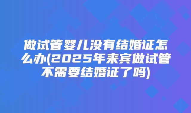 做试管婴儿没有结婚证怎么办(2025年来宾做试管不需要结婚证了吗)