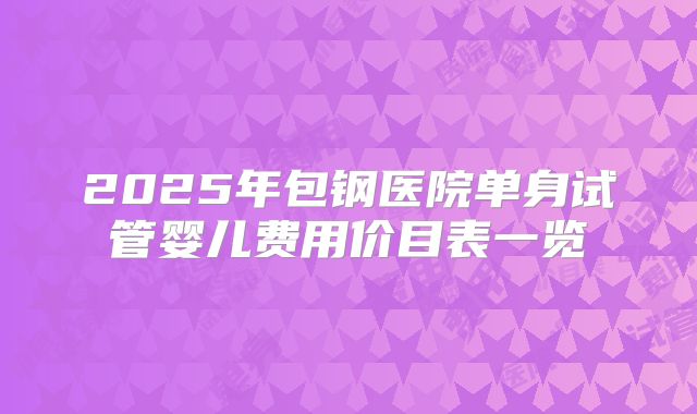 2025年包钢医院单身试管婴儿费用价目表一览