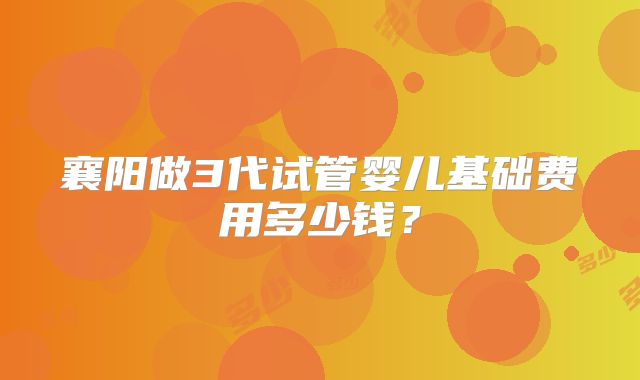 襄阳做3代试管婴儿基础费用多少钱？