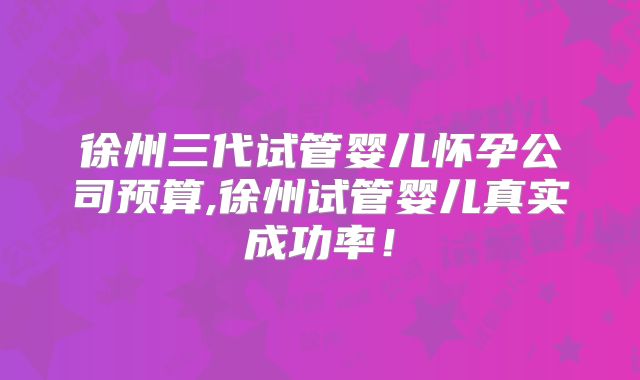 徐州三代试管婴儿怀孕公司预算,徐州试管婴儿真实成功率！