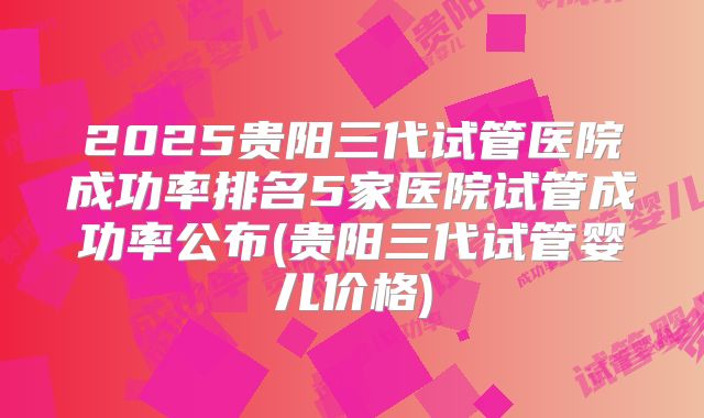 2025贵阳三代试管医院成功率排名5家医院试管成功率公布(贵阳三代试管婴儿价格)