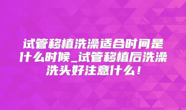 试管移植洗澡适合时间是什么时候_试管移植后洗澡洗头好注意什么！