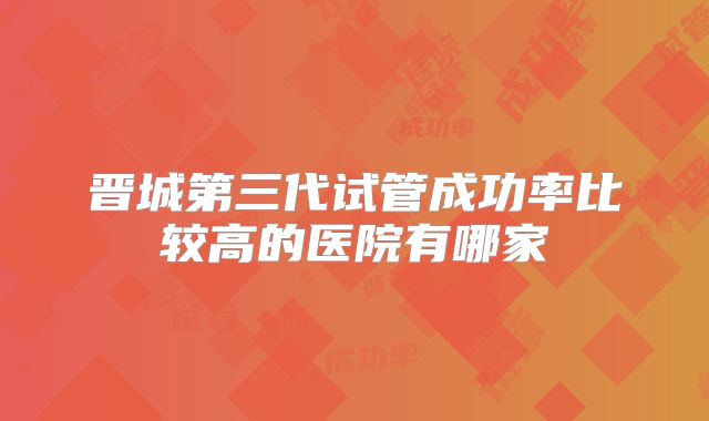 晋城第三代试管成功率比较高的医院有哪家