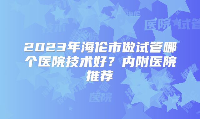 2023年海伦市做试管哪个医院技术好？内附医院推荐