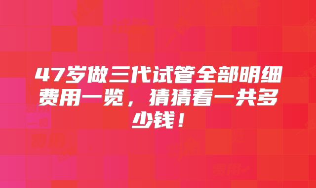 47岁做三代试管全部明细费用一览，猜猜看一共多少钱！