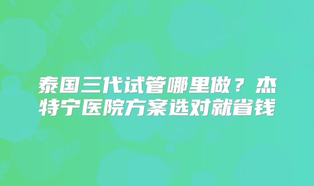 泰国三代试管哪里做？杰特宁医院方案选对就省钱