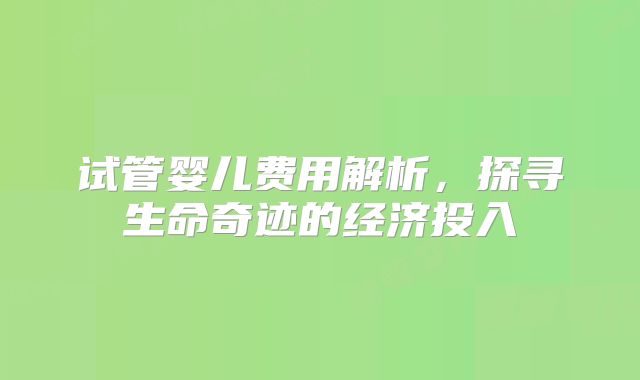 试管婴儿费用解析，探寻生命奇迹的经济投入