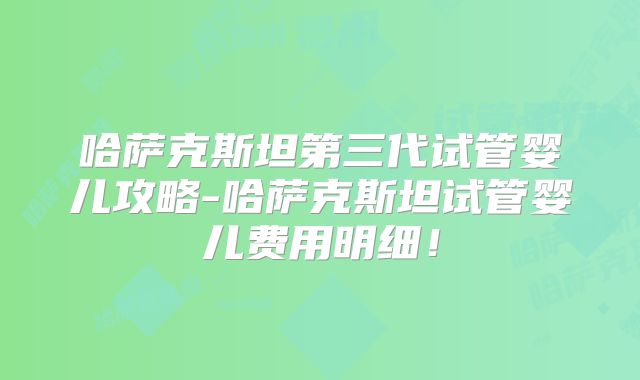 哈萨克斯坦第三代试管婴儿攻略-哈萨克斯坦试管婴儿费用明细！