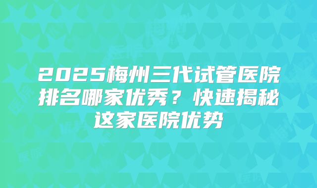 2025梅州三代试管医院排名哪家优秀？快速揭秘这家医院优势