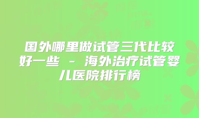 国外哪里做试管三代比较好一些 - 海外治疗试管婴儿医院排行榜