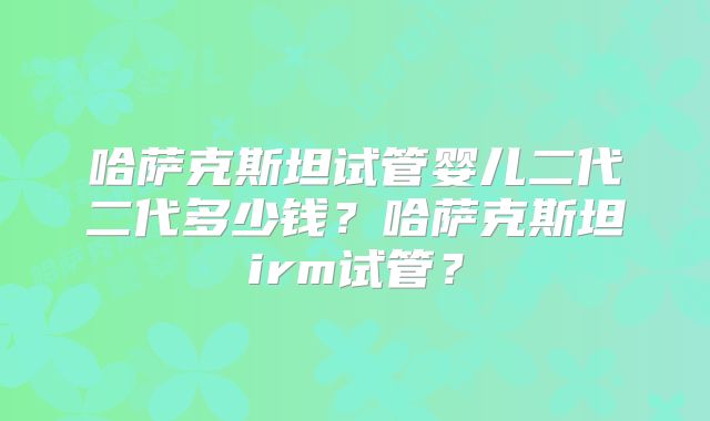 哈萨克斯坦试管婴儿二代二代多少钱？哈萨克斯坦irm试管？