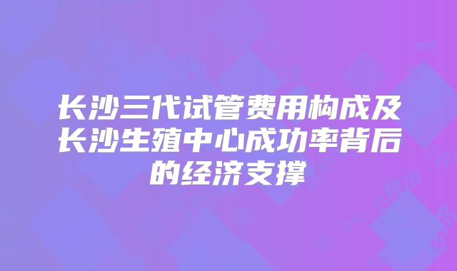 长沙三代试管费用构成及长沙生殖中心成功率背后的经济支撑