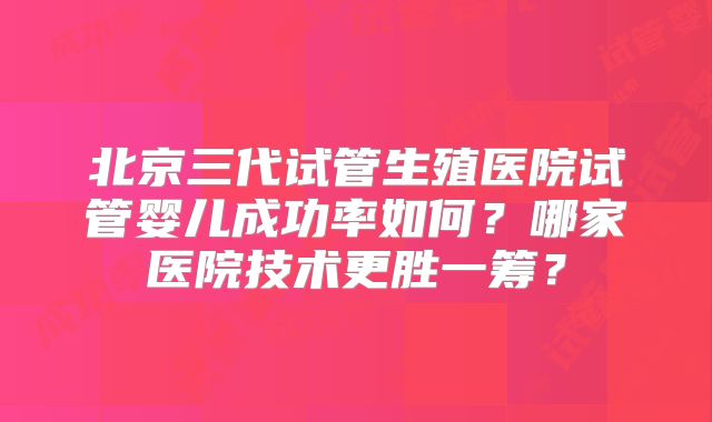 北京三代试管生殖医院试管婴儿成功率如何？哪家医院技术更胜一筹？