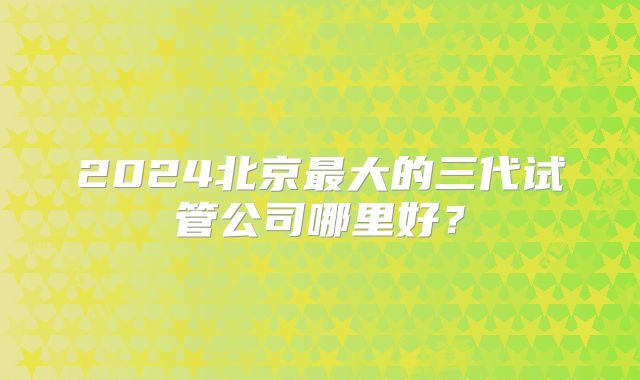 2024北京最大的三代试管公司哪里好?