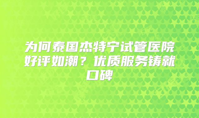 为何泰国杰特宁试管医院好评如潮？优质服务铸就口碑