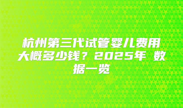 杭州第三代试管婴儿费用大概多少钱？2025年​数据一览