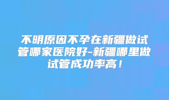 不明原因不孕在新疆做试管哪家医院好-新疆哪里做试管成功率高！