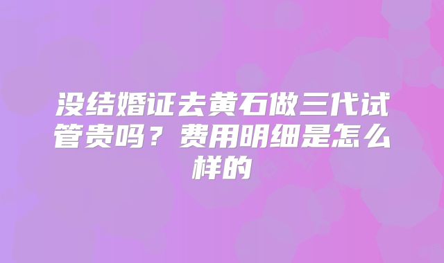 没结婚证去黄石做三代试管贵吗？费用明细是怎么样的
