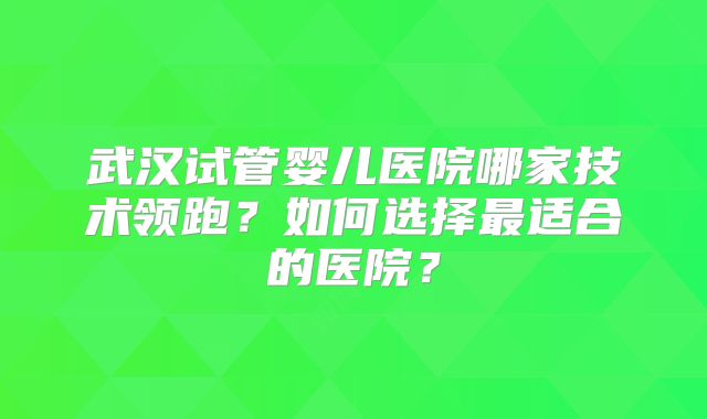 武汉试管婴儿医院哪家技术领跑？如何选择最适合的医院？