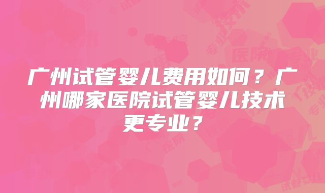 广州试管婴儿费用如何？广州哪家医院试管婴儿技术更专业？