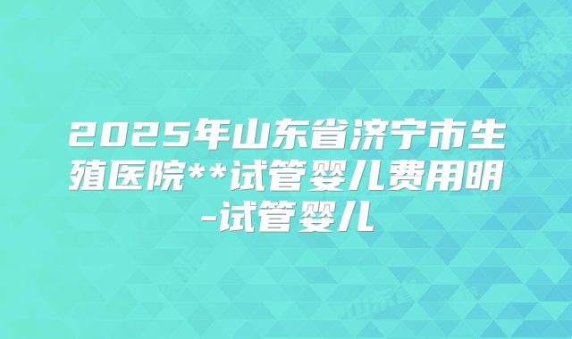 2025年山东省济宁市生殖医院**试管婴儿费用明-试管婴儿