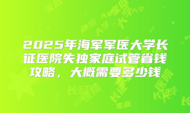 2025年海军军医大学长征医院失独家庭试管省钱攻略,大概需要多少钱