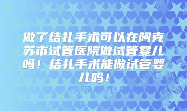 做了结扎手术可以在阿克苏市试管医院做试管婴儿吗！结扎手术能做试管婴儿吗！