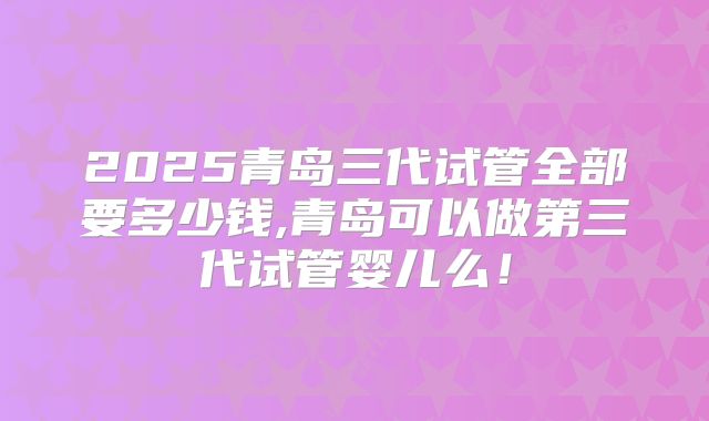 2025青岛三代试管全部要多少钱,青岛可以做第三代试管婴儿么！