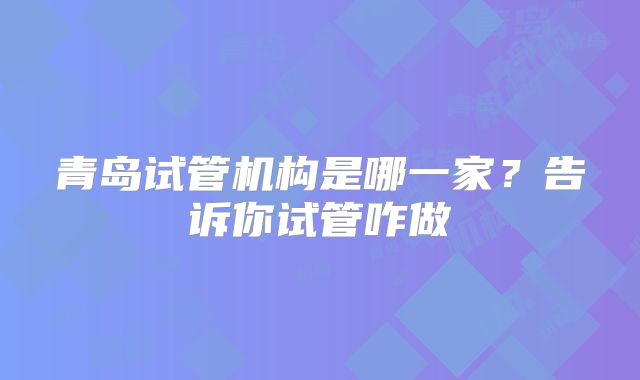 青岛试管机构是哪一家?告诉你试管咋做