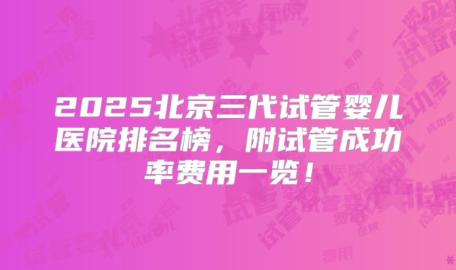 2025北京三代试管婴儿医院排名榜，附试管成功率费用一览！