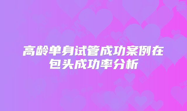 高龄单身试管成功案例在包头成功率分析