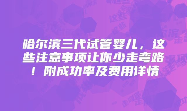 哈尔滨三代试管婴儿，这些注意事项让你少走弯路！附成功率及费用详情