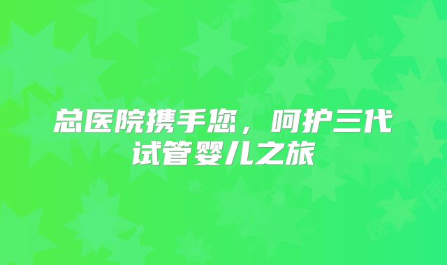 总医院携手您，呵护三代试管婴儿之旅