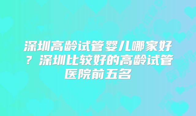 深圳高龄试管婴儿哪家好？深圳比较好的高龄试管医院前五名