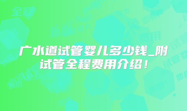 广水道试管婴儿多少钱_附试管全程费用介绍！