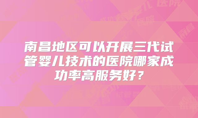 南昌地区可以开展三代试管婴儿技术的医院哪家成功率高服务好？