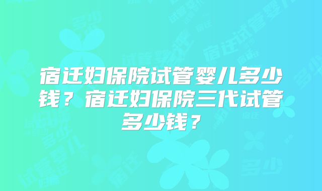 宿迁妇保院试管婴儿多少钱?宿迁妇保院三代试管多少钱?