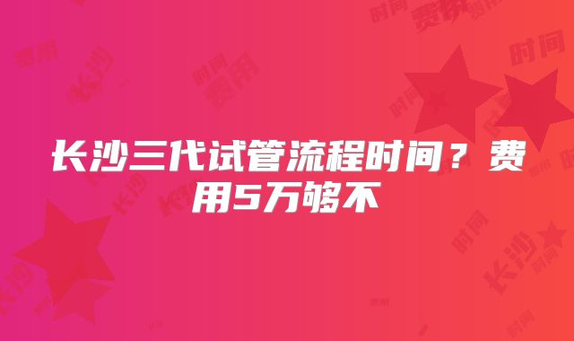 长沙三代试管流程时间？费用5万够不