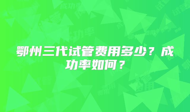 鄂州三代试管费用多少？成功率如何？